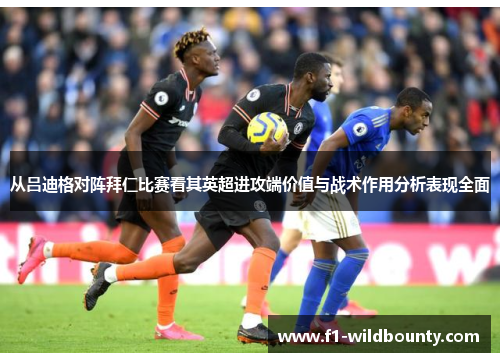 从吕迪格对阵拜仁比赛看其英超进攻端价值与战术作用分析表现全面
