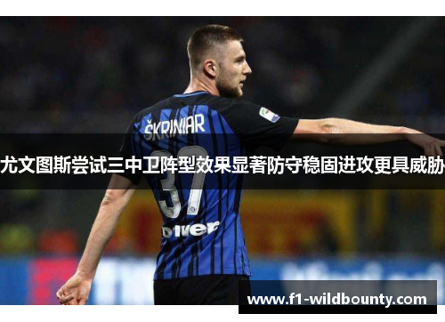 尤文图斯尝试三中卫阵型效果显著防守稳固进攻更具威胁