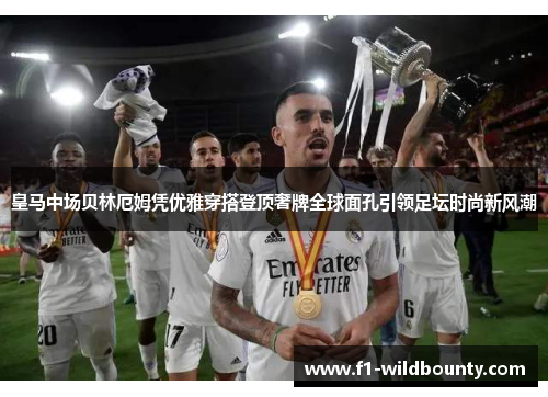 皇马中场贝林厄姆凭优雅穿搭登顶奢牌全球面孔引领足坛时尚新风潮 皇马中场贝林厄姆凭优雅穿搭登顶奢牌全球面孔引领足坛时尚新风潮